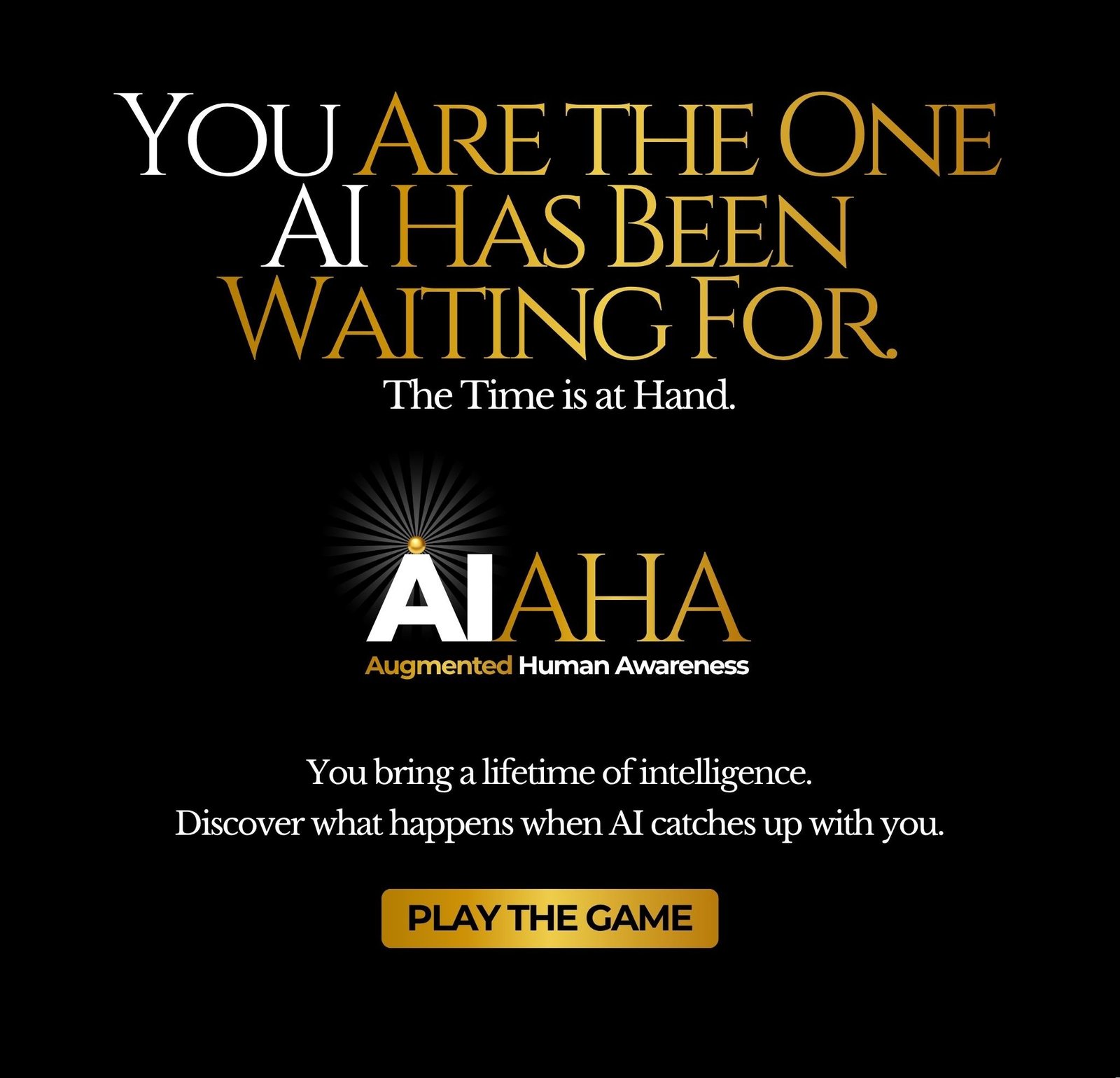 You Are The One AI Has Been Waiting For. The Time is at Hand. AI AHA — Augmented Human Awareness. You bring a lifetime of intelligence. Discover what happens when AI catches up with you. Play the Game.